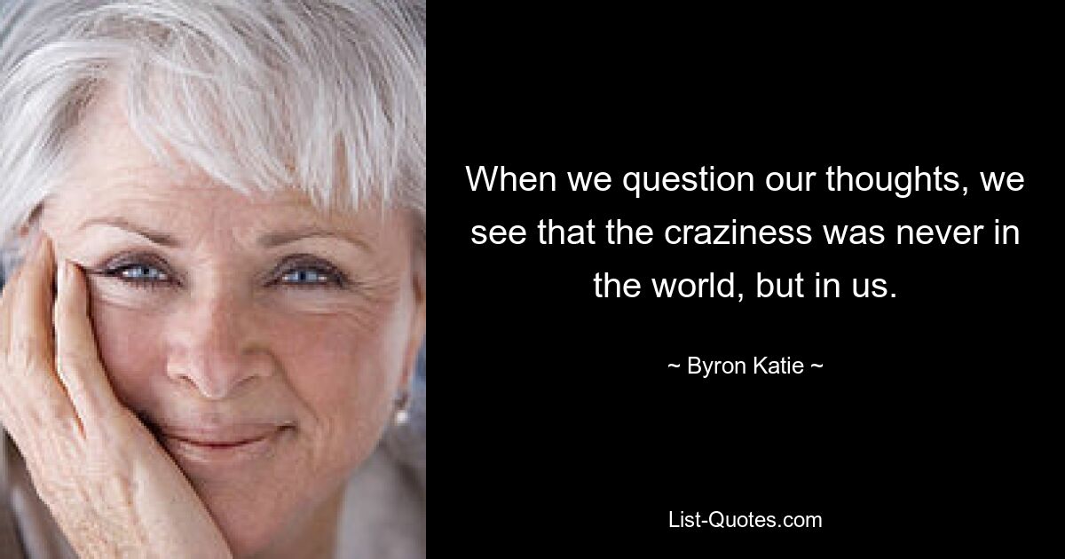 When we question our thoughts, we see that the craziness was never in the world, but in us. — © Byron Katie