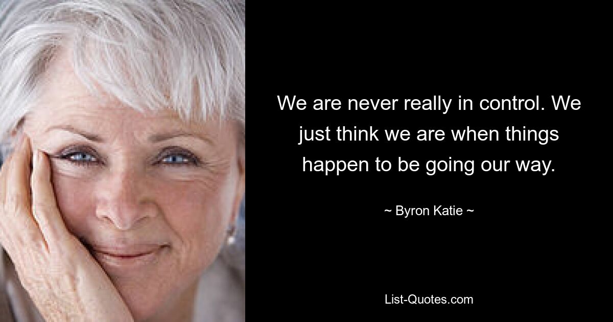 We are never really in control. We just think we are when things happen to be going our way. — © Byron Katie