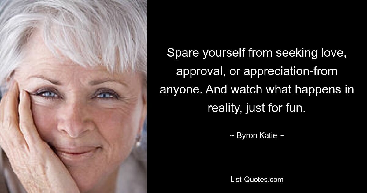 Spare yourself from seeking love, approval, or appreciation-from anyone. And watch what happens in reality, just for fun. — © Byron Katie