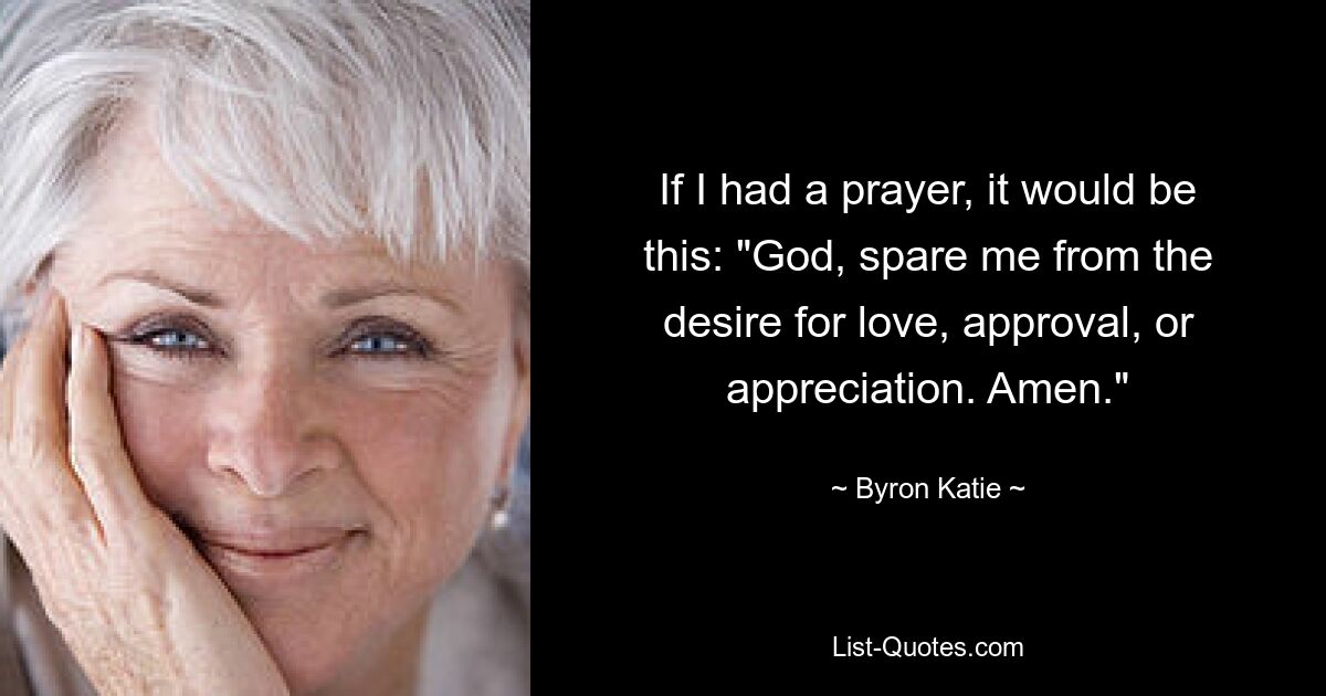 If I had a prayer, it would be this: "God, spare me from the desire for love, approval, or appreciation. Amen." — © Byron Katie