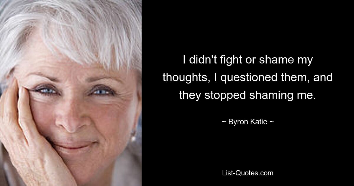 I didn't fight or shame my thoughts, I questioned them, and they stopped shaming me. — © Byron Katie