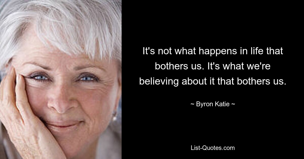 It's not what happens in life that bothers us. It's what we're believing about it that bothers us. — © Byron Katie