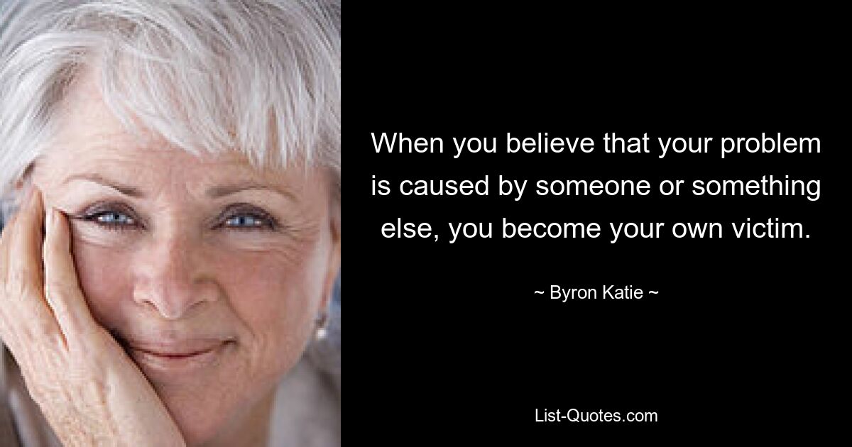 When you believe that your problem is caused by someone or something else, you become your own victim. — © Byron Katie