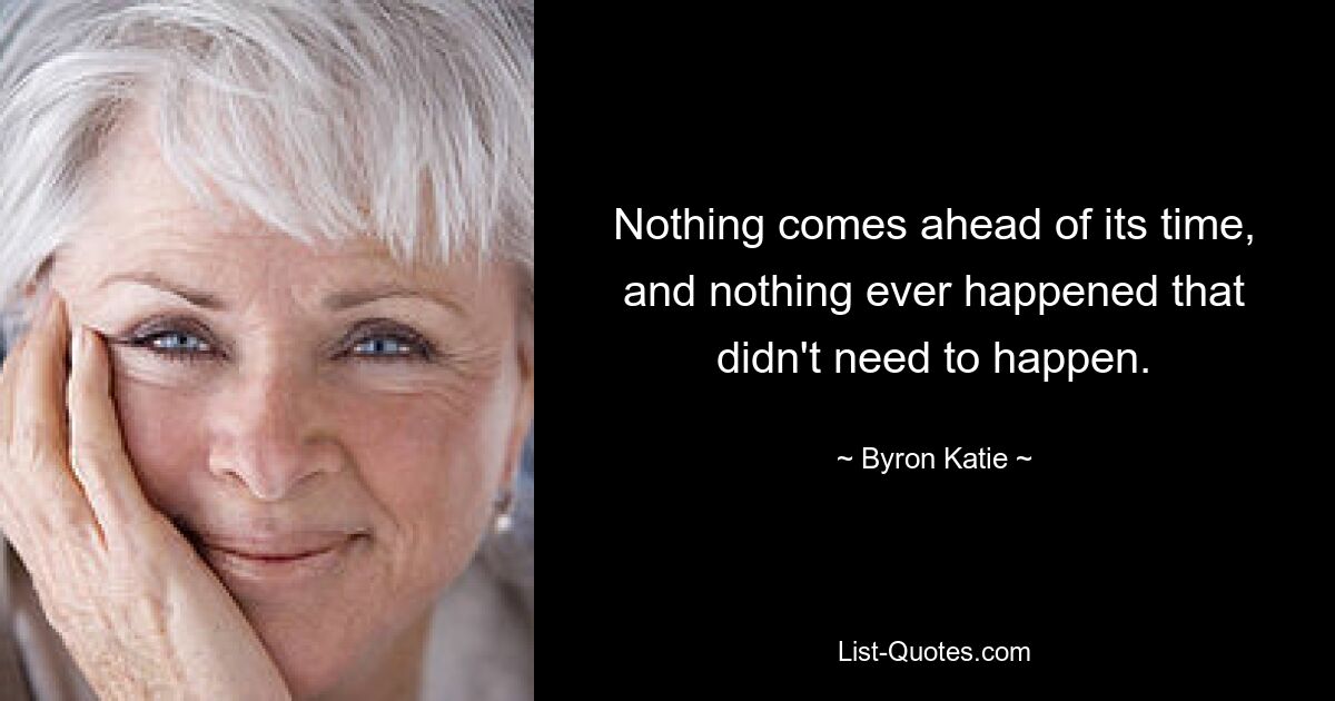 Nothing comes ahead of its time, and nothing ever happened that didn't need to happen. — © Byron Katie