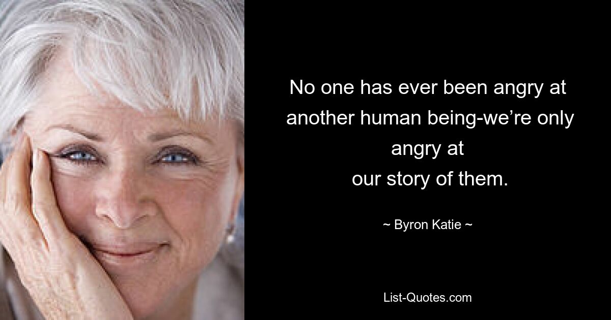 No one has ever been angry at
 another human being-we’re only angry at
 our story of them. — © Byron Katie