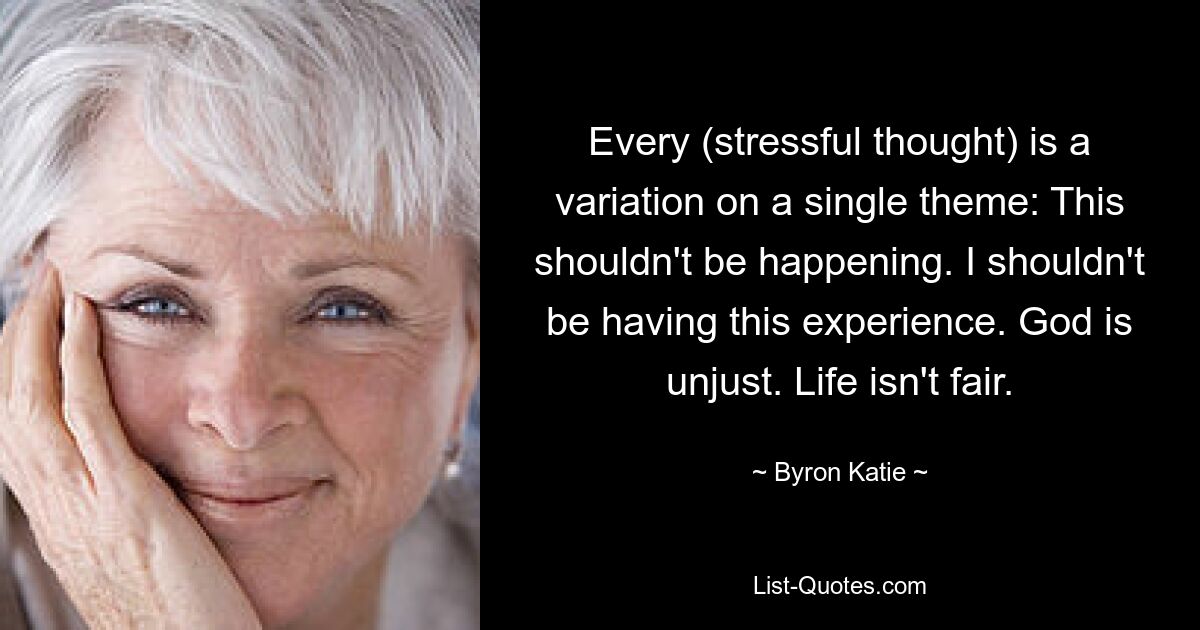 Every (stressful thought) is a variation on a single theme: This shouldn't be happening. I shouldn't be having this experience. God is unjust. Life isn't fair. — © Byron Katie