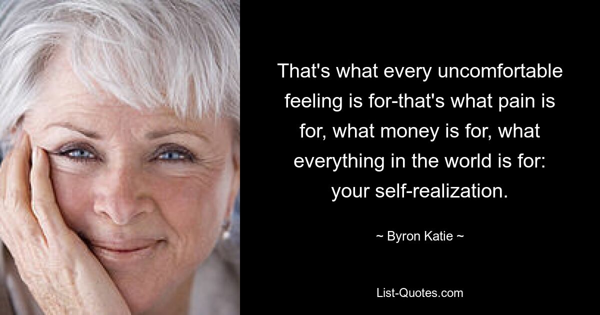 That's what every uncomfortable feeling is for-that's what pain is for, what money is for, what everything in the world is for: your self-realization. — © Byron Katie