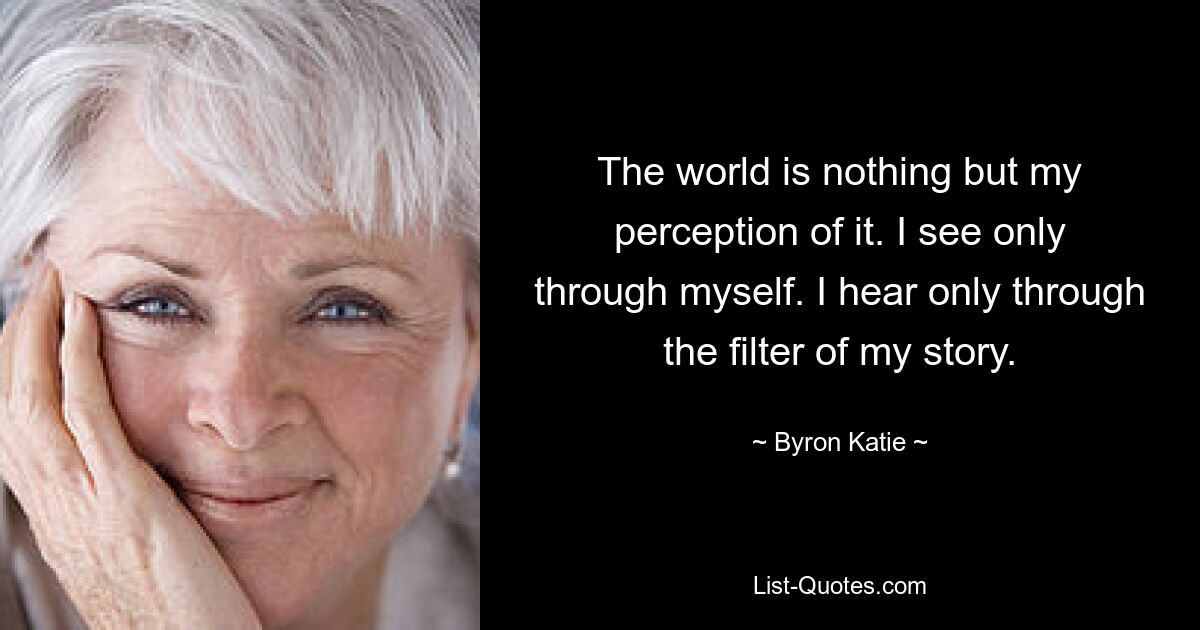 The world is nothing but my perception of it. I see only through myself. I hear only through the filter of my story. — © Byron Katie