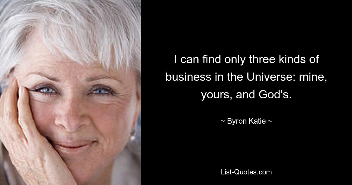 I can find only three kinds of business in the Universe: mine, yours, and God's. — © Byron Katie