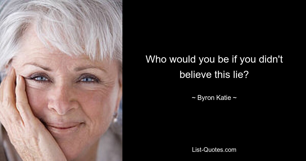 Who would you be if you didn't believe this lie? — © Byron Katie