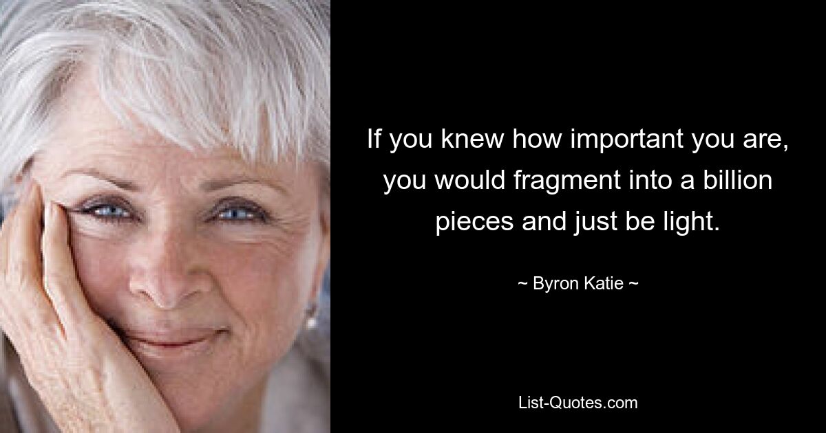 If you knew how important you are, you would fragment into a billion pieces and just be light. — © Byron Katie