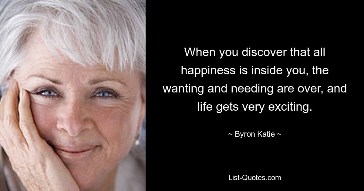 When you discover that all happiness is inside you, the wanting and needing are over, and life gets very exciting. — © Byron Katie