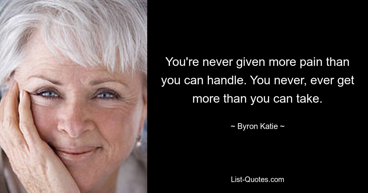 You're never given more pain than you can handle. You never, ever get more than you can take. — © Byron Katie