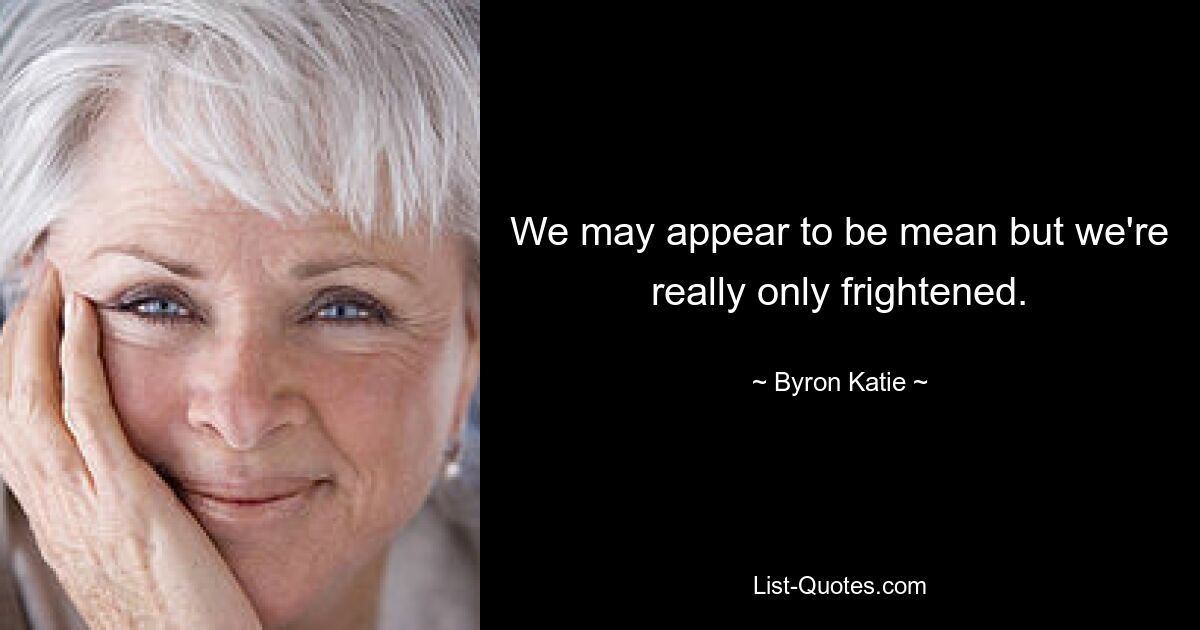 We may appear to be mean but we're really only frightened. — © Byron Katie