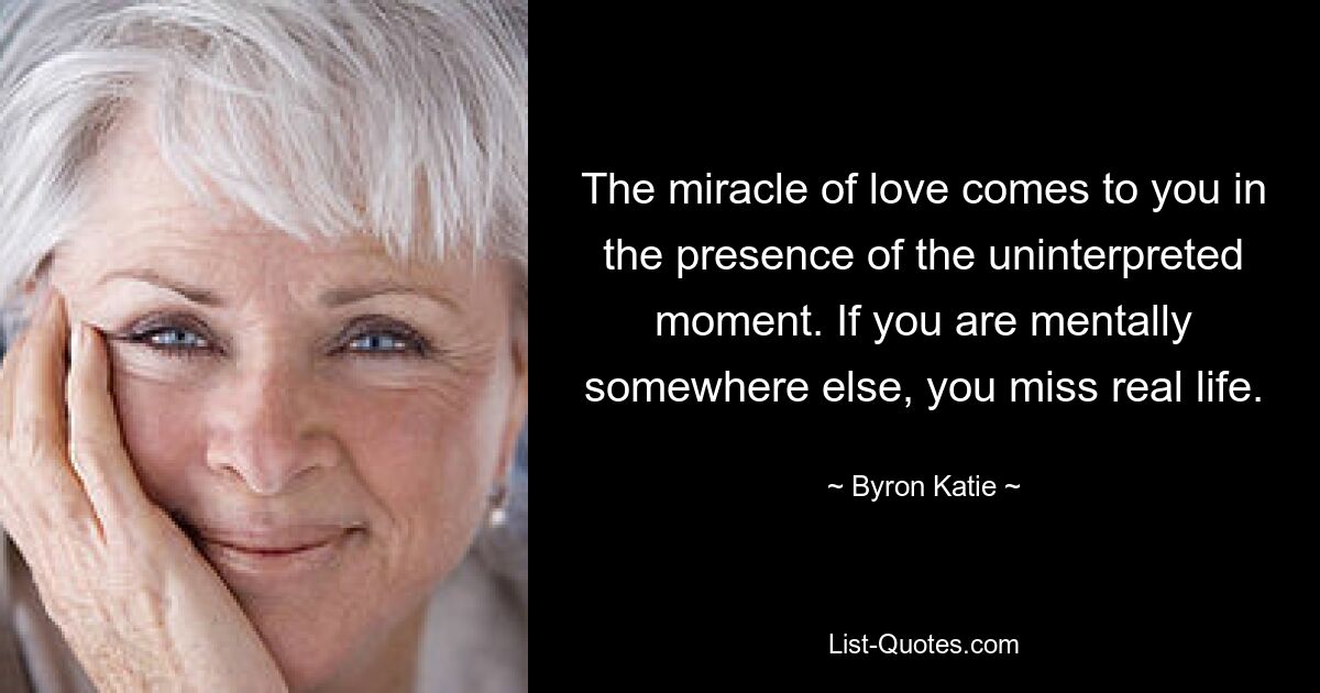 The miracle of love comes to you in the presence of the uninterpreted moment. If you are mentally somewhere else, you miss real life. — © Byron Katie