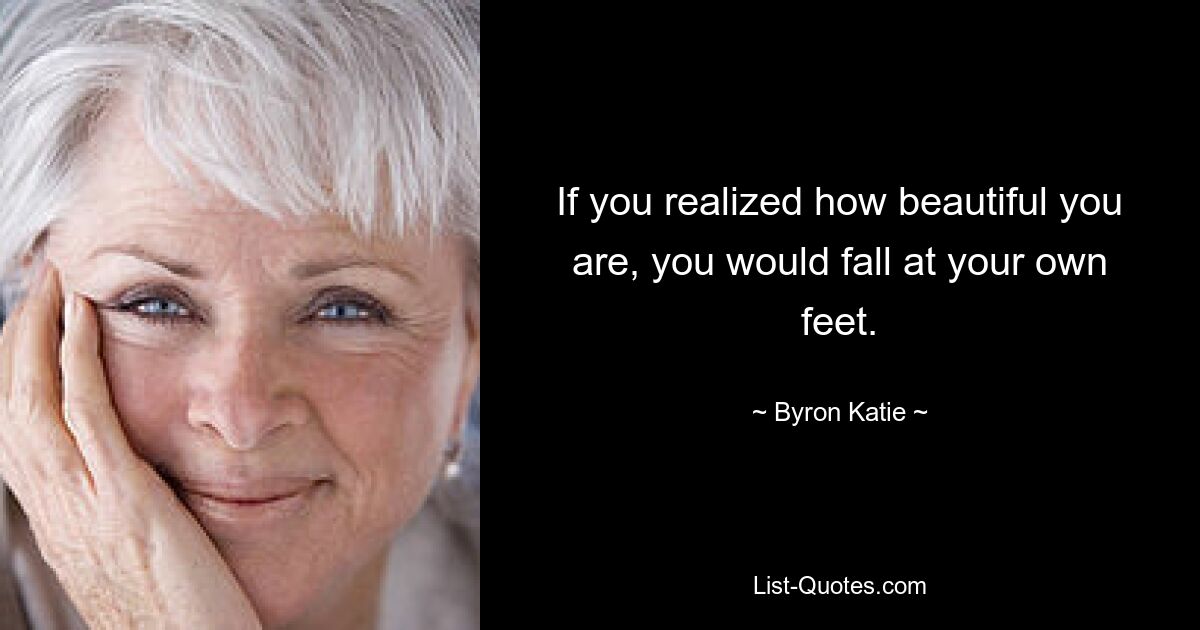 If you realized how beautiful you are, you would fall at your own feet. — © Byron Katie