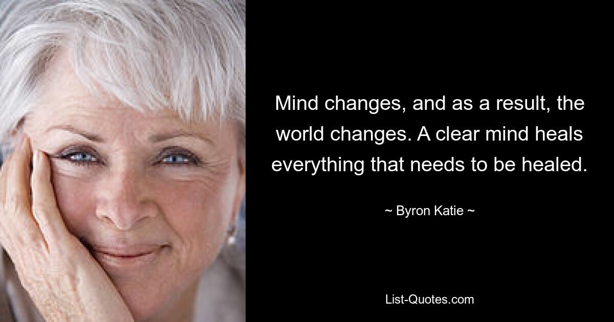 Mind changes, and as a result, the world changes. A clear mind heals everything that needs to be healed. — © Byron Katie