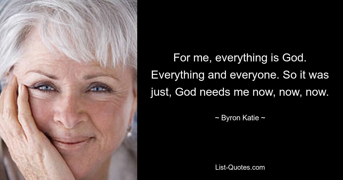 For me, everything is God. Everything and everyone. So it was just, God needs me now, now, now. — © Byron Katie