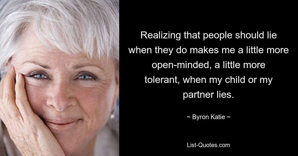 Realizing that people should lie when they do makes me a little more open-minded, a little more tolerant, when my child or my partner lies. — © Byron Katie