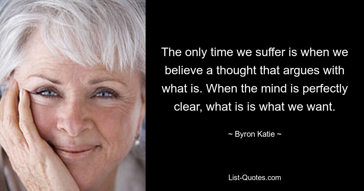 The only time we suffer is when we believe a thought that argues with what is. When the mind is perfectly clear, what is is what we want. — © Byron Katie