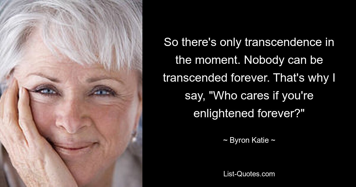 So there's only transcendence in the moment. Nobody can be transcended forever. That's why I say, "Who cares if you're enlightened forever?" — © Byron Katie