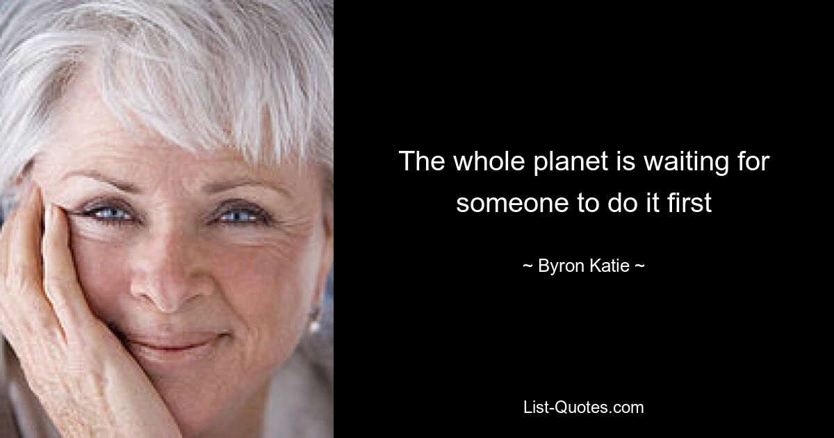 The whole planet is waiting for someone to do it first — © Byron Katie