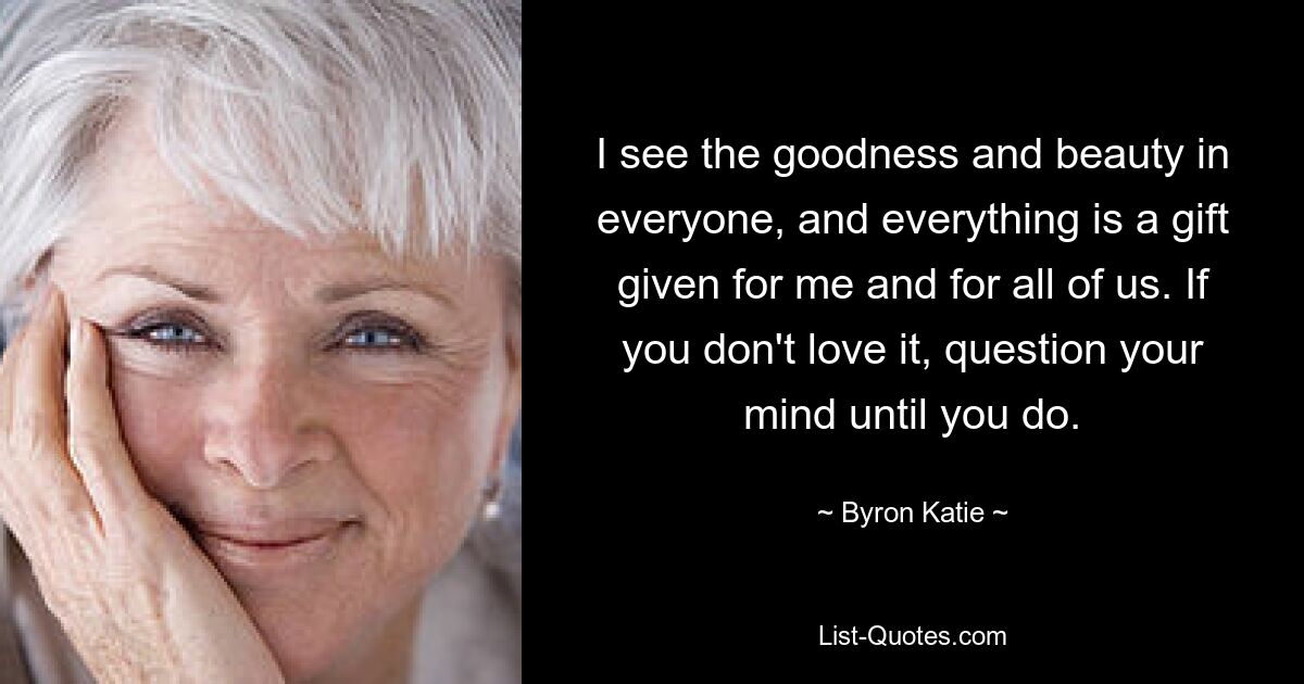 I see the goodness and beauty in everyone, and everything is a gift given for me and for all of us. If you don't love it, question your mind until you do. — © Byron Katie