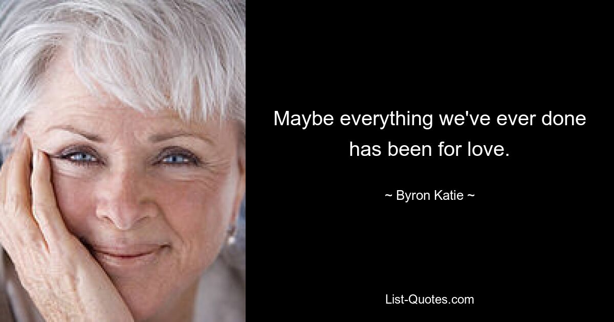 Maybe everything we've ever done has been for love. — © Byron Katie