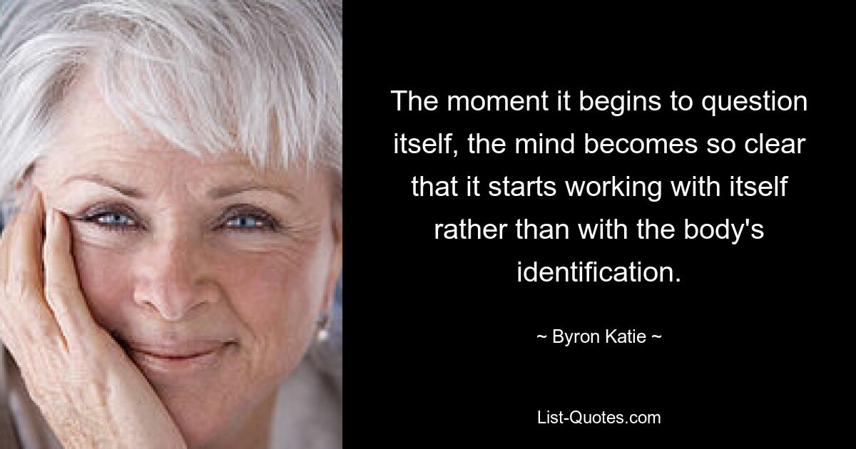 The moment it begins to question itself, the mind becomes so clear that it starts working with itself rather than with the body's identification. — © Byron Katie