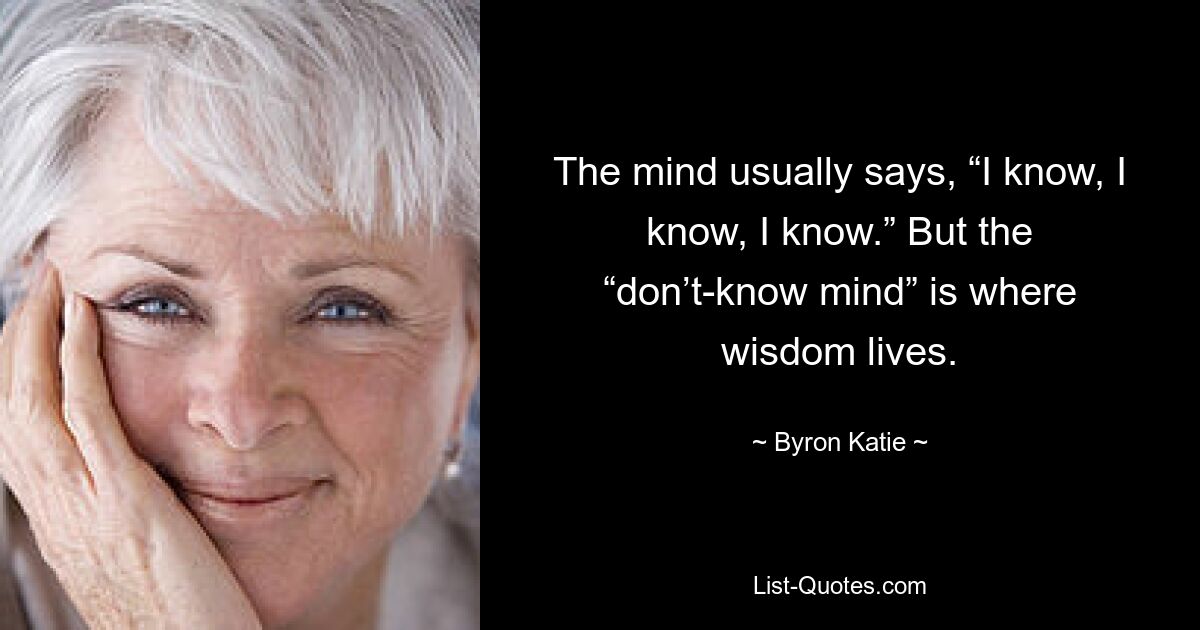 The mind usually says, “I know, I know, I know.” But the “don’t-know mind” is where wisdom lives. — © Byron Katie