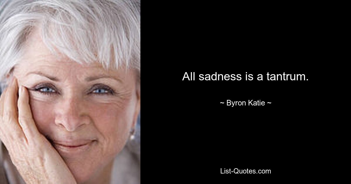 All sadness is a tantrum. — © Byron Katie