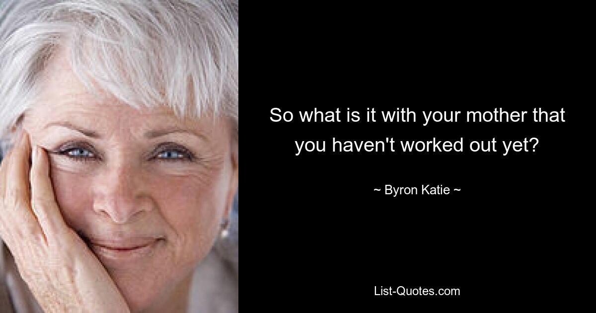 So what is it with your mother that you haven't worked out yet? — © Byron Katie