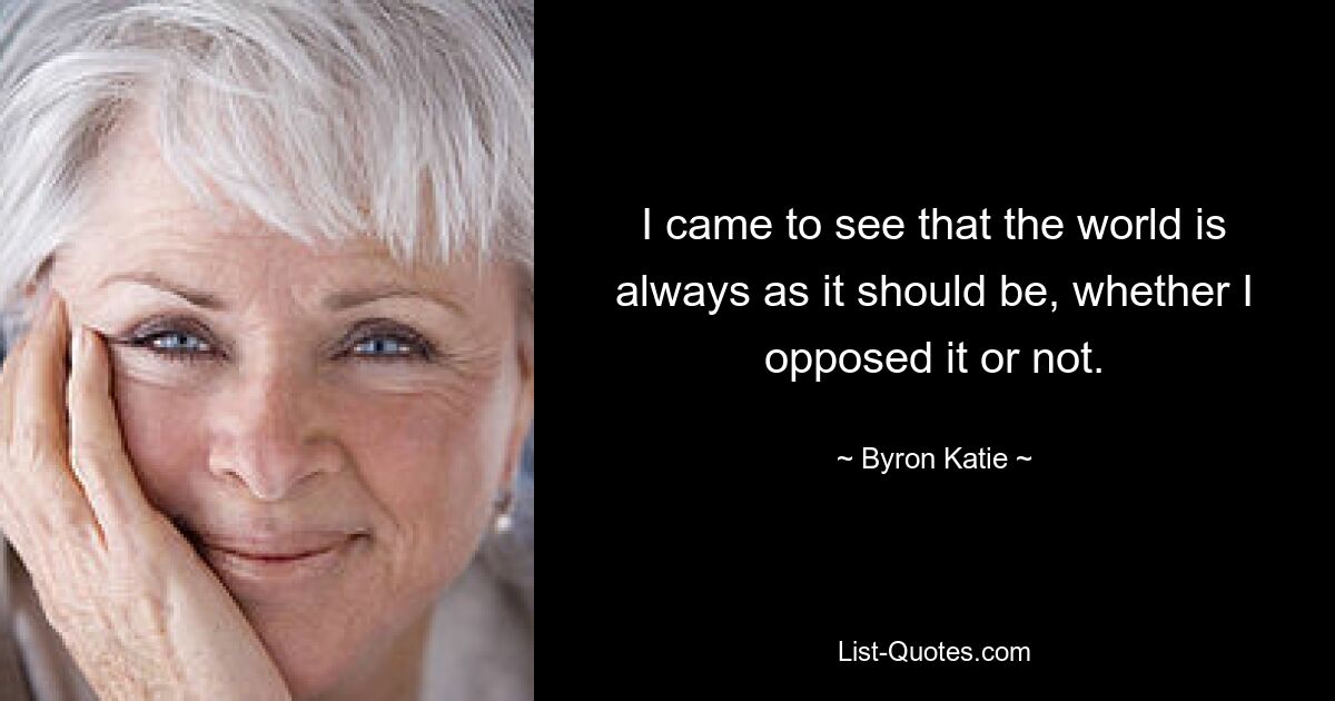 I came to see that the world is always as it should be, whether I opposed it or not. — © Byron Katie