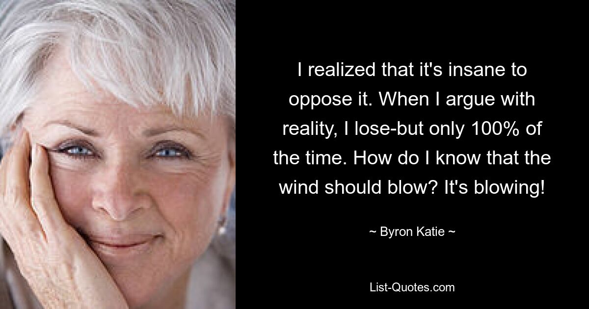 I realized that it's insane to oppose it. When I argue with reality, I lose-but only 100% of the time. How do I know that the wind should blow? It's blowing! — © Byron Katie