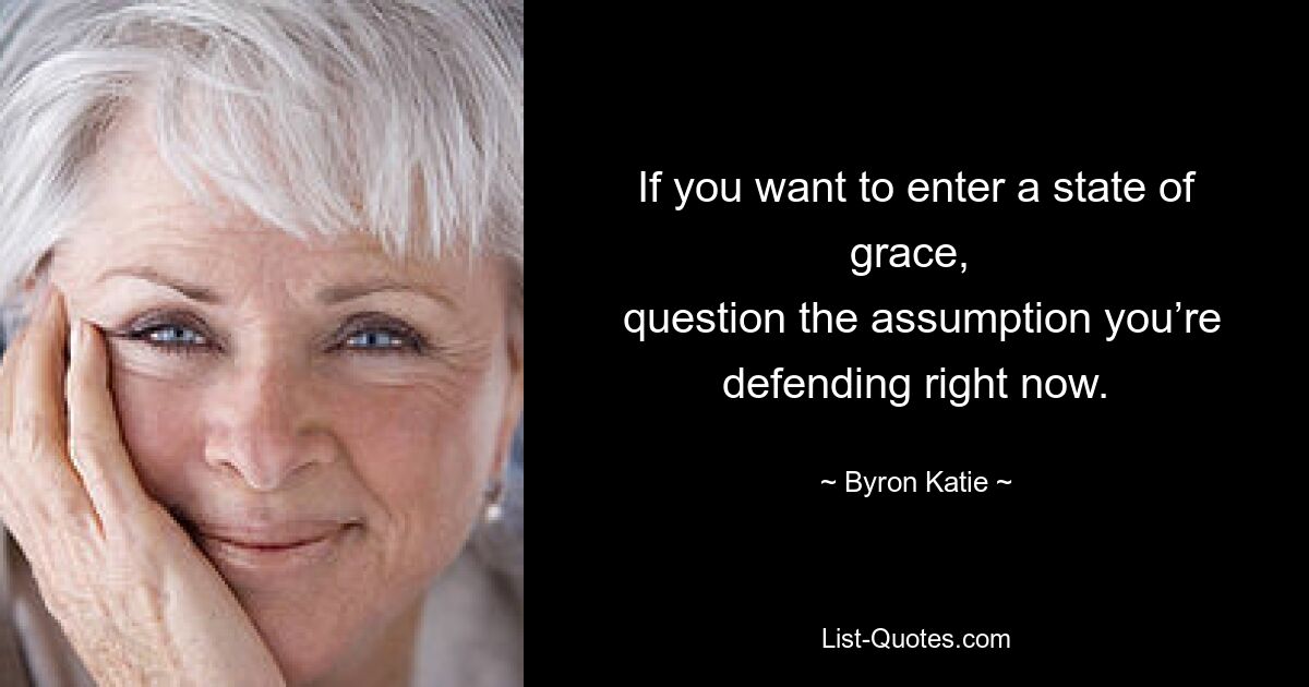 If you want to enter a state of grace, 
 question the assumption you’re defending right now. — © Byron Katie