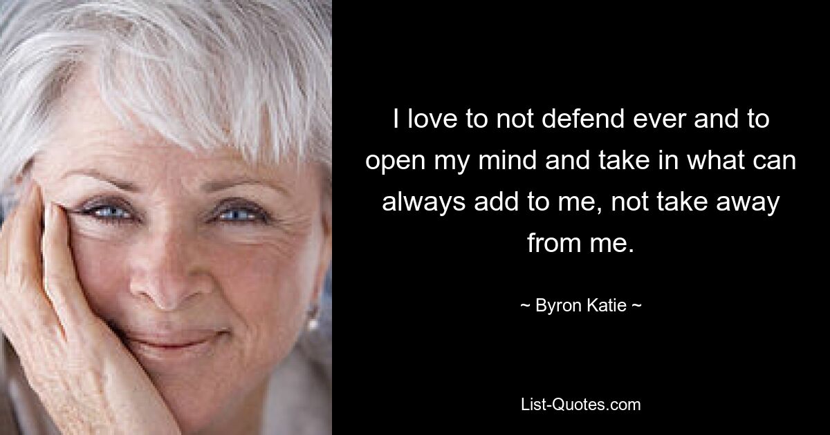 I love to not defend ever and to open my mind and take in what can always add to me, not take away from me. — © Byron Katie