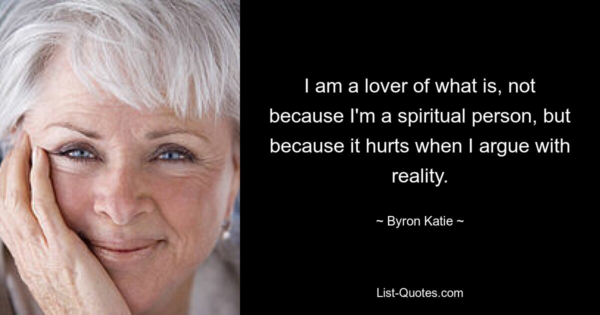 I am a lover of what is, not because I'm a spiritual person, but because it hurts when I argue with reality. — © Byron Katie