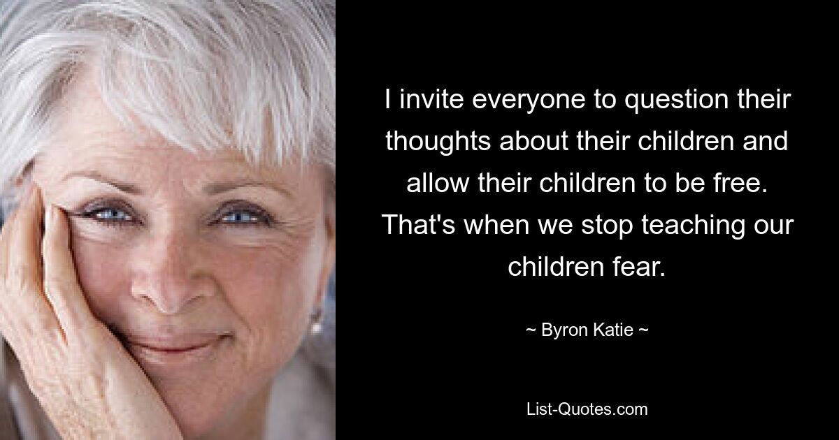 I invite everyone to question their thoughts about their children and allow their children to be free. That's when we stop teaching our children fear. — © Byron Katie