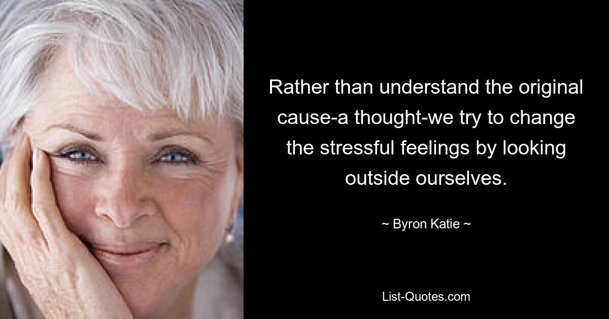 Rather than understand the original cause-a thought-we try to change the stressful feelings by looking outside ourselves. — © Byron Katie