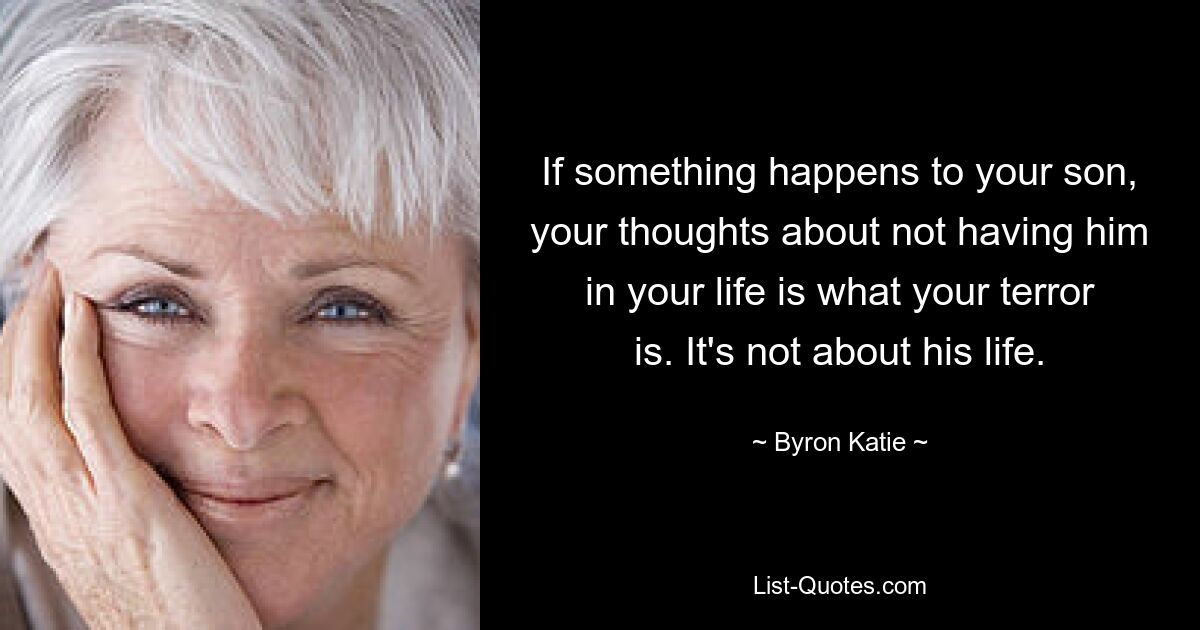 If something happens to your son, your thoughts about not having him in your life is what your terror is. It's not about his life. — © Byron Katie