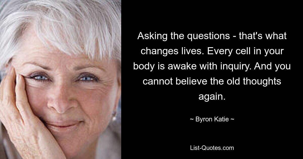 Asking the questions - that's what changes lives. Every cell in your body is awake with inquiry. And you cannot believe the old thoughts again. — © Byron Katie