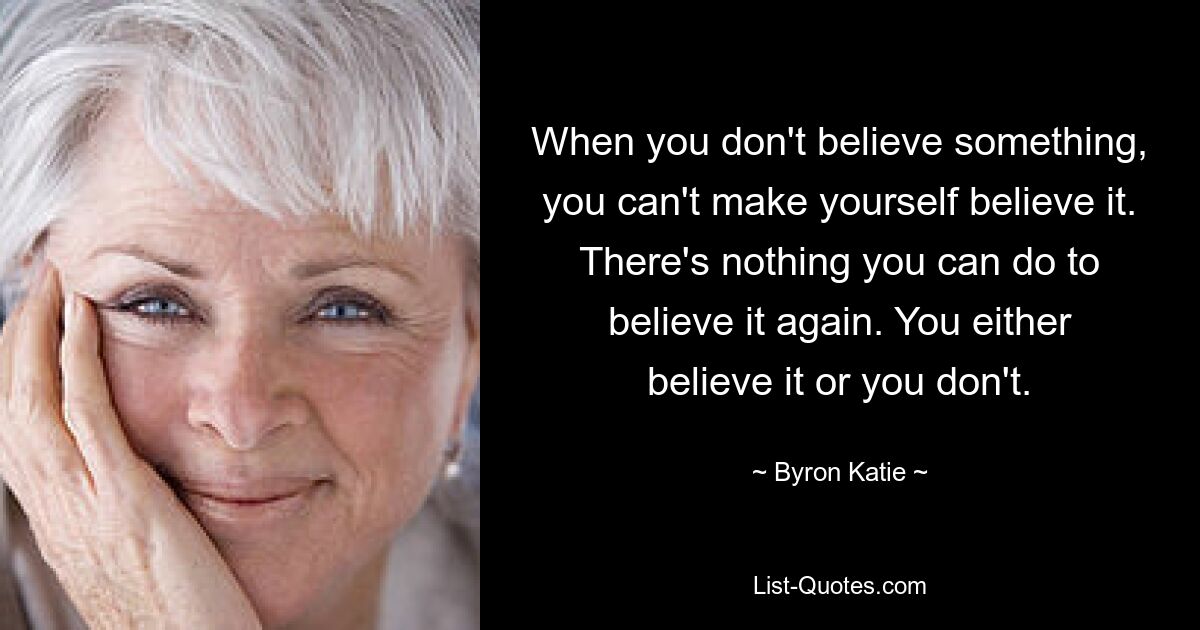 When you don't believe something, you can't make yourself believe it. There's nothing you can do to believe it again. You either believe it or you don't. — © Byron Katie