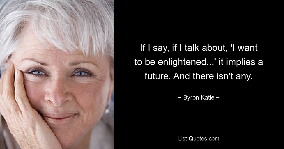 If I say, if I talk about, 'I want to be enlightened...' it implies a future. And there isn't any. — © Byron Katie