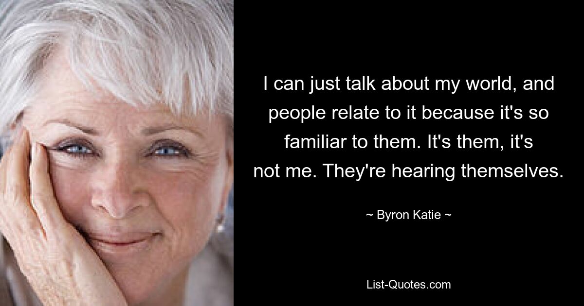 I can just talk about my world, and people relate to it because it's so familiar to them. It's them, it's not me. They're hearing themselves. — © Byron Katie