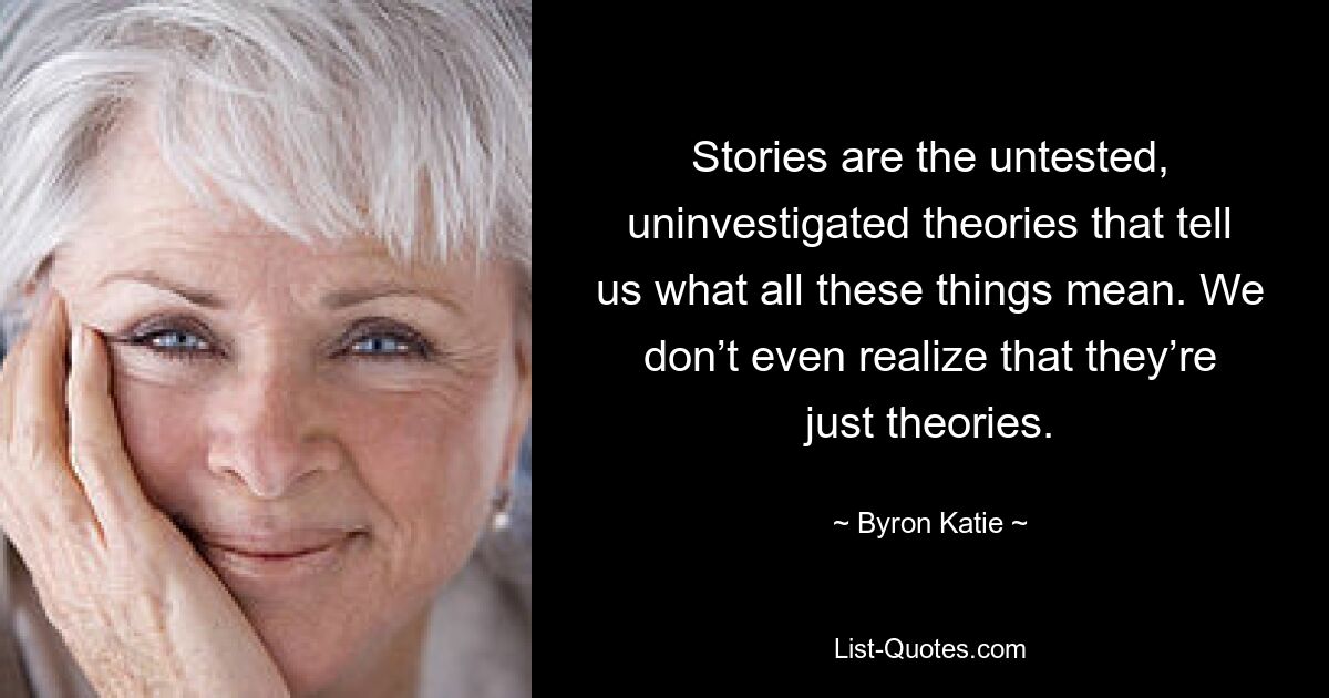 Stories are the untested, uninvestigated theories that tell us what all these things mean. We don’t even realize that they’re just theories. — © Byron Katie