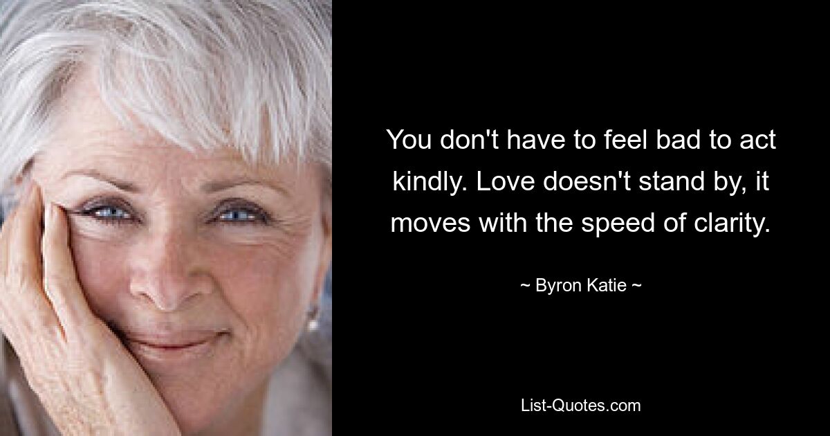 You don't have to feel bad to act kindly. Love doesn't stand by, it moves with the speed of clarity. — © Byron Katie