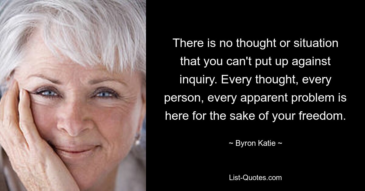 There is no thought or situation that you can't put up against inquiry. Every thought, every person, every apparent problem is here for the sake of your freedom. — © Byron Katie