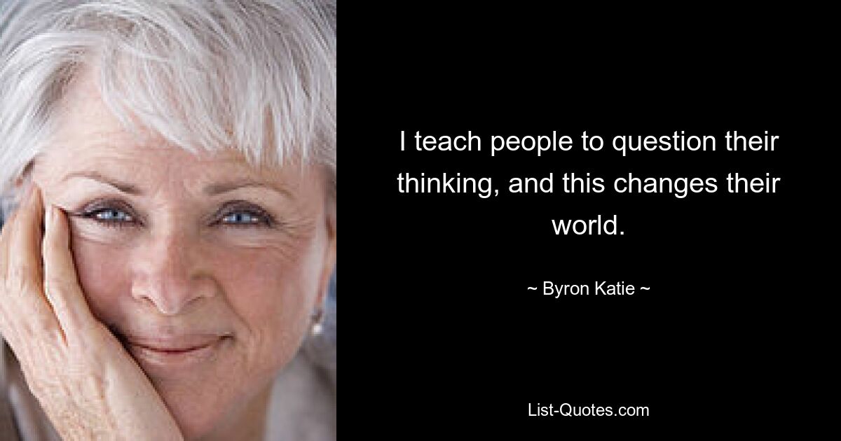 I teach people to question their thinking, and this changes their world. — © Byron Katie