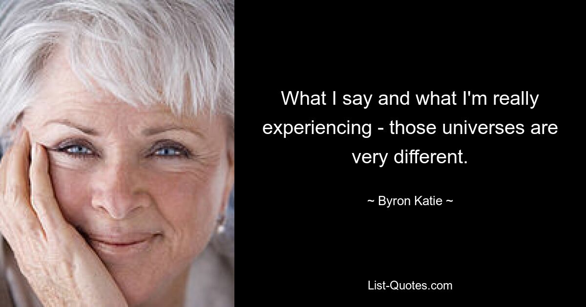 What I say and what I'm really experiencing - those universes are very different. — © Byron Katie