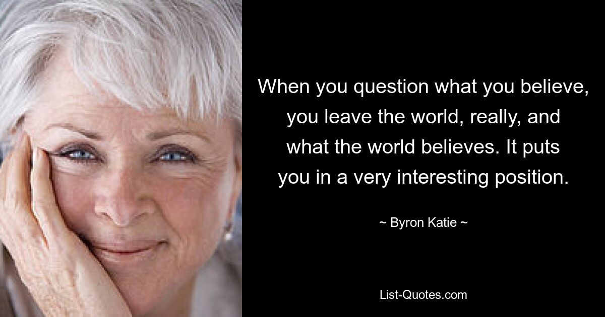 When you question what you believe, you leave the world, really, and what the world believes. It puts you in a very interesting position. — © Byron Katie